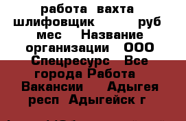 работа. вахта. шлифовщик. 50 000 руб./мес. › Название организации ­ ООО Спецресурс - Все города Работа » Вакансии   . Адыгея респ.,Адыгейск г.